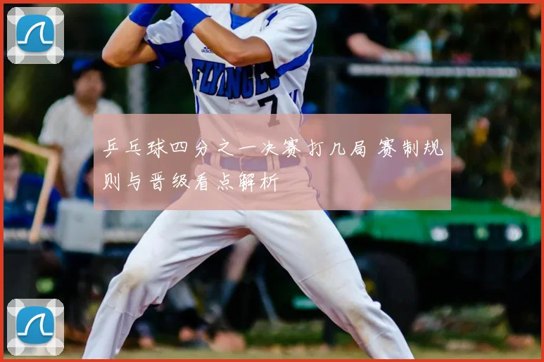 乒乓球四分之一决赛打几局 赛制规则与晋级看点解析