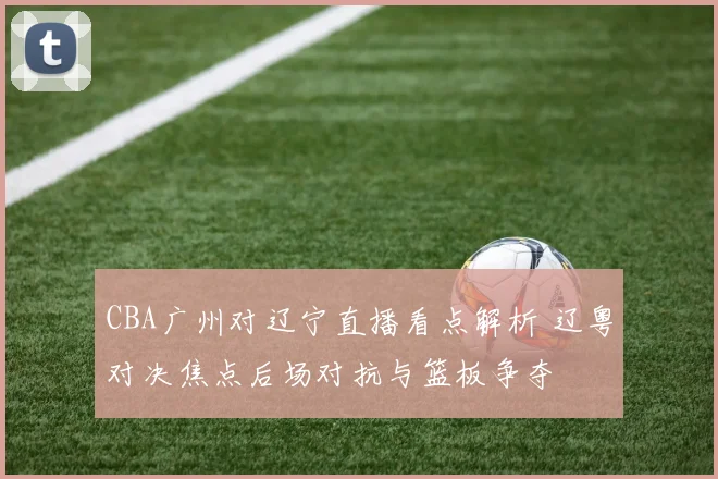 CBA广州对辽宁直播看点解析 辽粤对决焦点后场对抗与篮板争夺
