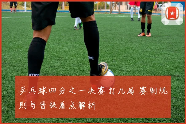 乒乓球四分之一决赛打几局 赛制规则与晋级看点解析
