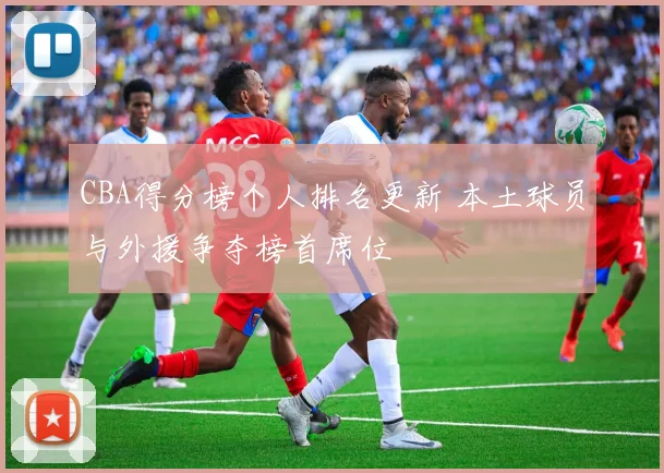 CBA得分榜个人排名更新 本土球员与外援争夺榜首席位