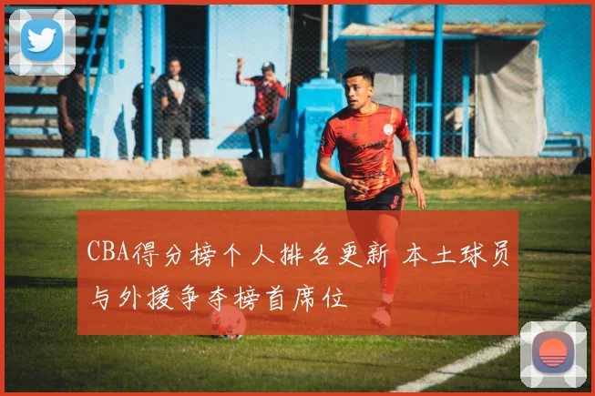 CBA得分榜个人排名更新 本土球员与外援争夺榜首席位