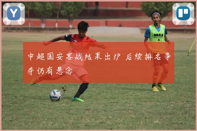 中超国安客战结果出炉 后续排名争夺仍有悬念
